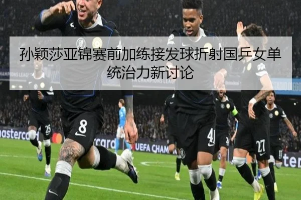 孙颖莎亚锦赛前加练接发球折射国乒女单统治力新讨论