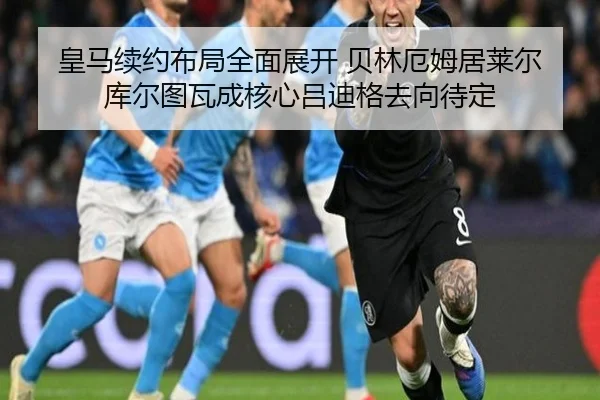 皇马续约布局全面展开 贝林厄姆居莱尔库尔图瓦成核心吕迪格去向待定